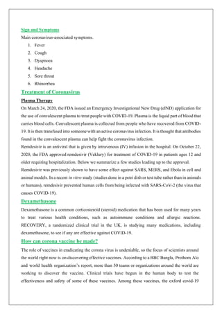Sign and Symptoms
Main coronavirus-associated symptoms.
1. Fever
2. Cough
3. Dyspnoea
4. Headache
5. Sore throat
6. Rhinorrhea
Treatment of Coronavirus
Plasma Therapy
On March 24, 2020, the FDA issued an Emergency Investigational New Drug (eIND) application for
the use of convalescent plasma to treat people with COVID-19. Plasma is the liquid part of blood that
carries blood cells. Convalescent plasma is collected from people who have recovered from COVID-
19. It is then transfused into someone with an active coronavirus infection. It is thought that antibodies
found in the convalescent plasma can help fight the coronavirus infection.
Remdesivir is an antiviral that is given by intravenous (IV) infusion in the hospital. On October 22,
2020, the FDA approved remdesivir (Veklury) for treatment of COVID-19 in patients ages 12 and
older requiring hospitalization. Below we summarize a few studies leading up to the approval.
Remdesivir was previously shown to have some effect against SARS, MERS, and Ebola in cell and
animal models. In a recent in vitro study (studies done in a petri dish or test tube rather than in animals
or humans), remdesivir prevented human cells from being infected with SARS-CoV-2 (the virus that
causes COVID-19).
Dexamethasone
Dexamethasone is a common corticosteroid (steroid) medication that has been used for many years
to treat various health conditions, such as autoimmune conditions and allergic reactions.
RECOVERY, a randomized clinical trial in the UK, is studying many medications, including
dexamethasone, to see if any are effective against COVID-19.
How can corona vaccine be made?
The role of vaccines in eradicating the corona virus is undeniable, so the focus of scientists around
the world right now is on discovering effective vaccines. According to a BBC Bangla, Prothom Alo
and world health organization’s report, more than 50 teams or organizations around the world are
working to discover the vaccine. Clinical trials have begun in the human body to test the
effectiveness and safety of some of these vaccines. Among these vaccines, the oxford covid-19
 