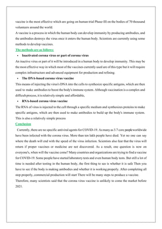 vaccine is the most effective which are going on human trial Phase-III on the bodies of 70 thousand
volunteers around the world.
A vaccine is a process in which the human body can develop immunity by producing antibodies, and
the antibodies destroys the virus once it enters the human body. Scientists are currently using some
methods to develop vaccines.
The methods are as follows:
• Inactivated corona virus or part of corona virus
An inactive virus or part of it will be introduced in a human body to develop immunity. This may be
the most effective way in which most of the vaccines currently used are of this type but it will require
complex infrastructure and advanced equipment for production and refining.
• The DNA-based corona virus vaccine
This means of injecting the virus's DNA into the cells to synthesize specific antigens, which are then
used to make antibodies to boost the body's immune system. Although vaccination is a complex and
difficult process, it is relatively simple and affordable,
• RNA-based corona virus vaccine
The RNA of virus is injected to the cell through a specific medium and synthesizes proteins to make
specific antigens, which are then used to make antibodies to build up the body's immune system.
This is also a relatively simple process
Conclusion
Currently, there are no specific antiviral agents for COVID-19. As manyas 3.7 core peopleworldwide
have been infected with the corona virus. More than ten lakh people have died. Yet no one can say
where the death will end with the speed of the virus infection. Scientists also fear that the virus will
return if proper vaccines or medicine are not discovered. As a result, one question is now on
everyone's, when will the vaccine come? Many countries and organizations are trying to find a vaccine
for COVID-19. Some people have started laboratory tests and even human body tests. But still a lot of
time is needed after testing in the human body, the first thing to see is whether it is safe Then you
have to see if the body is making antibodies and whether it is working properly. After completing all
step properly, commercial production will start There will be many steps to produce a vaccine.
Therefore, many scientists said that the corona virus vaccine is unlikely to come the market before
2021.
 