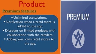 Product
Premium features
 Unlimited transactions.
 Notification when a retail store is
added to the app.
 Discount on limited products with
collaboration with the retailers.
 Adding your own retail stores to
the app.
 