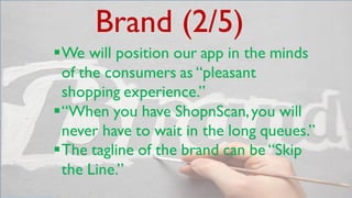 Brand (2/5)
We will position our app in the minds
of the consumers as “pleasant
shopping experience.”
“When you have ShopnScan,you will
never have to wait in the long queues.”
The tagline of the brand can be “Skip
the Line.”
 