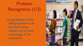 Problem
Recognition (1/2)
 Large queues at the
billing counters in all
the retail stores
wastes a lot of time
and energy of the
customers.
 