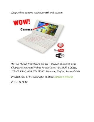 Shop online camera netbooks with wolvol.com
WolVol (Solid White) New Model 7-inch Mini Laptop with
Charger Mouse and Velvet Pouch Case (VIA 8850 1.2GHz,
512MB RAM, 4GB HD, Wi-Fi, Webcam, Netflix, Android 4.0)
Product sku: 113Availability: In Stock camera netbooks
Price: $119.94
 