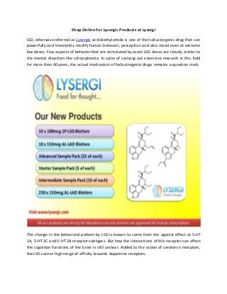 Shop Online For Lysergic Products at Lysergi
LSD, otherwise referred as Lysergic acid diethylamide is one of the hallucinogenic drug that can
powerfully and transiently modify human behavior, perception and also mood even at extreme
low doses. Few aspects of behavior that are stimulated by acute LSD doses are closely similar to
the mental disorders like schizophrenia. In spite of carrying out extensive research in this field
for more than 40 years, the actual mechanism of hallucinogenic drugs remains a question mark.
The change in the behavioral pattern by LSD is known to come from the agonist effect at 5-HT
1A, 5-HT 2C and 5-HT 2A receptor subtypes. But how the interactions of this receptor can affect
the cognition functions of the brain is still unclear. Added to the action of serotonin receptors,
the LSD carries high range of affinity towards dopamine receptors.
 