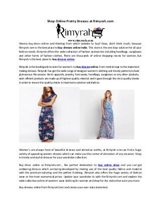 Shop Online Pretty Dresses at Rimyrah.com
www.rimyrah.com
Wanna buy dress online and thinking from which website to buy? Now, don’t think much, because
Rimyrah.com is the best place to buy dresses online India. This store is the one stop solution for all your
fashion needs. Rimyrah offers the wide collection of fashion accessories including handbags, sunglasses
and other forms of fashion clothes. There are thousands of online shopping stores for women, but
Rimyrah is the best place to buy dresses online.
Rimyrah is the leading online store for women’s to buy dresses online. From modish tops to the statement
making dresses. Rimyrah has got the wide range of designer women’s clothing and trendy patterns to look
glamourous this season. Be its apparels, jewelry, foot wears, handbags, sunglasses or any other products,
each offered products are made up of highest quality material and it goes through the strict quality checks
in order to ensure the quality checks in maximum customer satisfaction.
Women’s are always fond of beautiful dresses and attractive outfits, at Rimyrah one can find a huge
variety of appealing women dresses which can make you the center of attraction of any occasion. Shop
in trendy and stylish dresses for your wardrobe collection.
Buy dress online at Rimyrah.com , the perfect destination to buy online dress and you can get
endearing dresses which are being developed by making use of the best quality fabrics and material
with the premium tailoring and the perfect finishing. Rimyrah also offers the huge variety of fashion
wear at the most economical prices. Update your wardrobe to with the Rimyrah.com and explore the
wide collection online of western wear clothing for women and shop for the styles that suits you more.
Buy dresses online from Rimyrah.Com and create your own style statement.
 