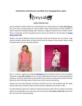 Shop Online with Rimyrah and Make Your Shopping More Joyful
www.rimyrah.com
Are you looking for perfect outfit? If yes, then Rimyrah.com is the best place for to buy online dresses.
This store is the one stop solution for all your fashion needs. Rimyrah offers the wide collection of
fashion accessories including handbags, belts, footwears, sunglasses and other form of fashion clothes.
There are thousands of online shopping stores for women, but Rimyrah is the best place for buying
dresses online India.
Women’s are fond of beautiful dresses and attractive outfits and at Rimyrah one can find the huge
variety of women’s dresses which can make you the center of attraction of any occasion. Shop in trendy
and stylish dresses for your wardrobe collection.
Girls… it’s time to update your wardrobe! Buy dresses online at Rimyrah. Rimyrah is the best perfect
destination to buy online dresses and one can get endearing dresses which are being developed by
making use of the best quality fabrics and material with the premium tailoring and the perfect finishing.
Rimyrah also offers the huge variety of fashion wear at the most economical prices.
Discover the new trendy collection at Rimyrah and invent your own style statement with the stylish
dresses online and on the bonus they too have accessories and jewelry you will have to offer.
So pretty ladies don’t get into the dilemma of opting out the best online dress for yourself. Your perfect
partner for the wardrobe is just a click away. Get onto Rimyrah to buy dresses online India and you will
fall in love with their amazing collection.
 