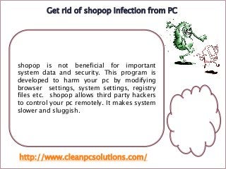 Get rid of shopop infection from PC

shopop is not beneficial for important
system data and security. This program is
developed to harm your pc by modifying
browser settings, system settings, registry
files etc. shopop allows third party hackers
to control your pc remotely. It makes system
slower and sluggish.

http://www.cleanpcsolutions.com/

 