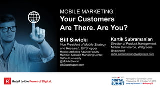 MOBILE MARKETING:
Your Customers
Are There. Are You?
Bill Siwicki
Vice President of Mobile Strategy
and Research, GPShopper
Mobile Marketing Adjunct Faculty
Member, Kellstadt Marketing Center,
DePaul University
@MobileSiwicki
bill@gpshopper.com
Kartik Subramanian
Director of Product Management,
Mobile Commerce, Walgreens
@ksubram1
kartik.subramanian@walgreens.com
 
