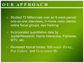 Studied 72 Millennials over an 8-week period: one-on-one interviews, in-home video diaries, online focus groups, eye tracking  Incorporated quantitative data by JupiterResearch, Harris Interactive, Forrester, MTV, etc. Reviewed topical books:  Millennials Rising ,  Pop Culture,  and  Generation Me OUR APPROACH 