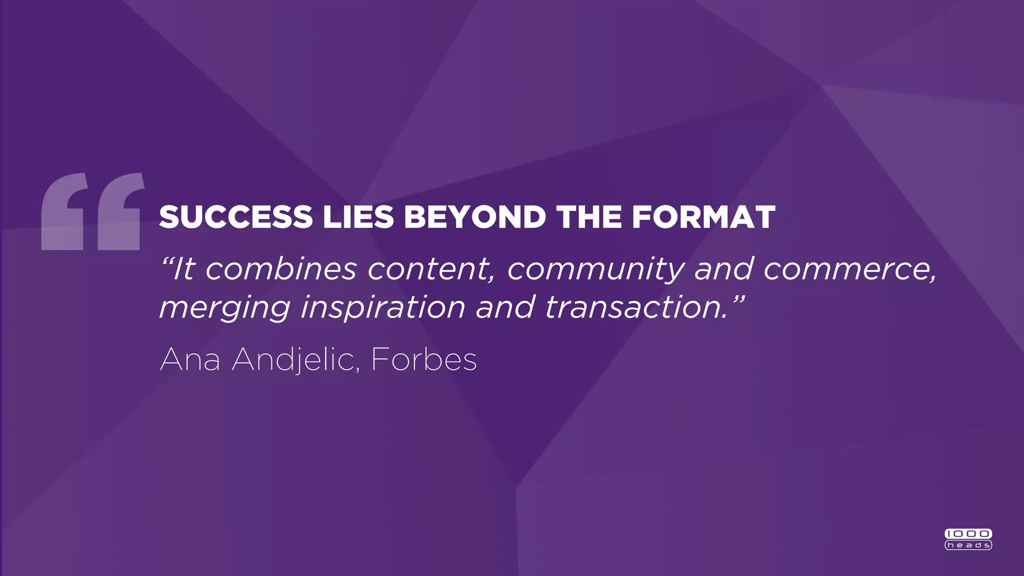 SUCCESS LIES BEYOND THE FORMAT
“It combines content, community and commerce,
merging inspiration and transaction.”
Ana Andjelic, Forbes
 