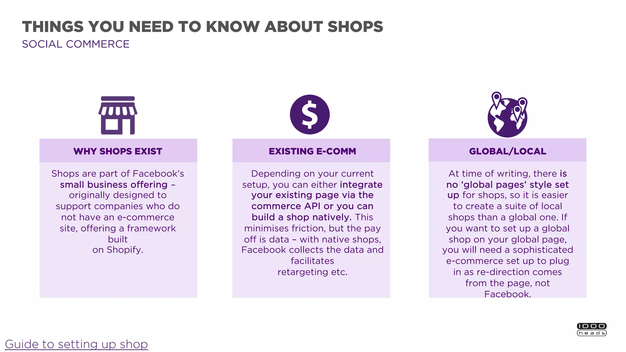 THINGS YOU NEED TO KNOW ABOUT SHOPS
Guide to setting up shop
EXISTING E-COMM
Depending on your current
setup, you can either integrate
your existing page via the
commerce API or you can
build a shop natively. This
minimises friction, but the pay
off is data – with native shops,
Facebook collects the data and
facilitates
retargeting etc.
GLOBAL/LOCAL
At time of writing, there is
no ‘global pages’ style set
up for shops, so it is easier
to create a suite of local
shops than a global one. If
you want to set up a global
shop on your global page,
you will need a sophisticated
e-commerce set up to plug
in as re-direction comes
from the page, not
Facebook.
WHY SHOPS EXIST
Shops are part of Facebook’s
small business offering –
originally designed to
support companies who do
not have an e-commerce
site, offering a framework
built
on Shopify.
SOCIAL COMMERCE
 