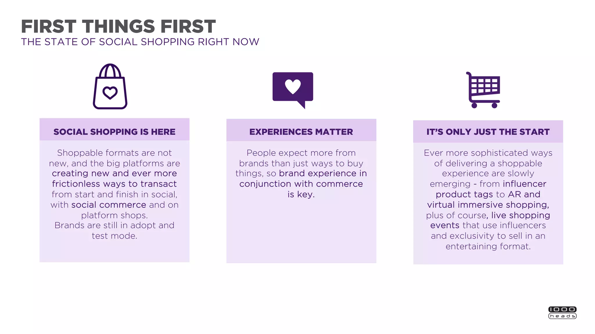FIRST THINGS FIRST
THE STATE OF SOCIAL SHOPPING RIGHT NOW
EXPERIENCES MATTER
People expect more from
brands than just ways to buy
things, so brand experience in
conjunction with commerce
is key.
IT’S ONLY JUST THE START
Ever more sophisticated ways
of delivering a shoppable
experience are slowly
emerging - from influencer
product tags to AR and
virtual immersive shopping,
plus of course, live shopping
events that use influencers
and exclusivity to sell in an
entertaining format.
SOCIAL SHOPPING IS HERE
Shoppable formats are not
new, and the big platforms are
creating new and ever more
frictionless ways to transact
from start and finish in social,
with social commerce and on
platform shops.
Brands are still in adopt and
test mode.
 