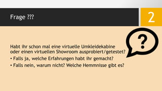 Frage ???
2
Habt ihr schon mal eine virtuelle Umkleidekabine
oder einen virtuellen Showroom ausprobiert/getestet?
• Falls ja, welche Erfahrungen habt ihr gemacht?
• Falls nein, warum nicht? Welche Hemmnisse gibt es?
 