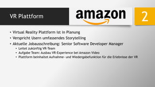 VR Plattform
• Virtual Reality Plattform ist in Planung
• Verspricht Usern umfassendes Storytelling
• Aktuelle Jobausschreibung: Senior Software Developer Manager
• Leitet zukünftig VR-Team
• Aufgabe Team: Ausbau VR-Experience bei Amazon Video
• Plattform beinhaltet Aufnahme- und Wiedergabefunktion für die Erlebnisse der VR
2
 