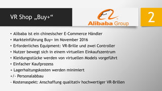 VR Shop „Buy+“
• Alibaba ist ein chinesischer E-Commerce Händler
• Markteinführung Buy+ im November 2016
• Erforderliches Equipment: VR-Brille und zwei Controller
• Nutzer bewegt sich in einem virtuellen Einkaufszentrum
• Kleidungsstücke werden von virtuellen Models vorgeführt
• Einfacher Kaufprozess
+ Lagerhaltungskosten werden minimiert
+/- Personalabbau
- Kostenaspekt: Anschaffung qualitativ hochwertiger VR-Brillen
2
 