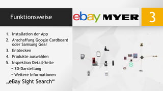 Funktionsweise
3
1. Installation der App
2. Anschaffung Google Cardboard
oder Samsung Gear
3. Entdecken
4. Produkte auswählen
5. Inspektion Detail-Seite
• 3D-Darstellung
• Weitere Informationen
„eBay Sight Search“
 
