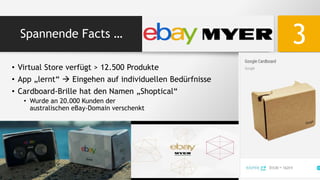 Spannende Facts …
3
• Virtual Store verfügt > 12.500 Produkte
• App „lernt“  Eingehen auf individuellen Bedürfnisse
• Cardboard-Brille hat den Namen „Shoptical“
• Wurde an 20.000 Kunden der
australischen eBay-Domain verschenkt
 