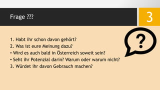 Frage ???
3
1. Habt ihr schon davon gehört?
2. Was ist eure Meinung dazu?
• Wird es auch bald in Österreich soweit sein?
• Seht ihr Potenzial darin? Warum oder warum nicht?
3. Würdet ihr davon Gebrauch machen?
 