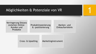 Möglichkeiten & Potenziale von VR
1
Verringerung Distanz
zwischen Online-
Kunden und
Produkte
Produktinszenierung
& -positionierung
Marken- und
Einkaufserlebnis
Cross- & Upselling Marketinginstrument
 