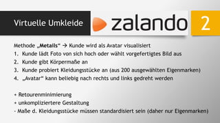 Virtuelle Umkleide
Methode „Metails“  Kunde wird als Avatar visualisiert
1. Kunde lädt Foto von sich hoch oder wählt vorgefertigtes Bild aus
2. Kunde gibt Körpermaße an
3. Kunde probiert Kleidungsstücke an (aus 200 ausgewählten Eigenmarken)
4. „Avatar“ kann beliebig nach rechts und links gedreht werden
+ Retourenminimierung
+ unkompliziertere Gestaltung
- Maße d. Kleidungsstücke müssen standardisiert sein (daher nur Eigenmarken)
2
 