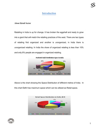 Introduction


About Retail Sector



Retailing in India is up for change. It has broken the eggshell and ready to grow

into a giant that will match the retailing practices of the west. There are two types

of retailing first organized and another is unorganized, in India there is

unorganized retailing. In India the share of organized retailing is less than 10%

and only 8% people are engaged in organized retailing.




Above is the chart showing the Space Distribution of different metros of India. In

this chart Delhi has maximum space which can be utilized as Retail space.




                                                                                        1
 