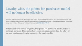 Loyalty-wise, the points-for-purchases model
will no longer be effective.
Enriching and personalizing the shopping journey will no longer be limited to tailored product recommendations and
offers. Forward-thinking retailers will find additional ways to make each customer’s experience unique and memorable.
We predict that one of the areas that they’ll focus on is CUSTOMER LOYALTY.
When it comes to reward programs, the “points-for-purchases” model just isn’t
cutting it anymore. The practice has become so commonplace that the allure of
earning points doesn’t excite consumers the way it used to.
 