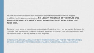 Retailers would have to deliver more imaginative efforts to reward and incentivize shoppers.
In addition to giving away generic points, THE LOYALTY PROGRAMS OF THE FUTURE WILL
REWARD SHOPPERS FOR THEIR ACTIONS AND ENGAGEMENT, RATHER THAN JUST
PURCHASES.
Consumers have begun to expect more personalized offers and services - not just blanket discounts - in
return for their participation in rewards programs. Moreover, consumers cited relevant discounts and
personalized offers as the top benefits of such programs.
WALGREENS, FOR EXAMPLE, NOW LETS ITS MEMBERS EARN POINTS WHENEVER THEY
ENGAGE IN HEALTHY ACTIVITIES LIKE WALKING, WEIGHT TRACKING, AND MORE.
 