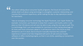 Also when talking about consumer loyalty programs, the future of it and of the
whole retail is all about using technology to strengthen customer relationships and
improve the customer experience, while making the day-to-day operations easier
for merchants.
Take an emerging consumer technology like Apple Passbook, soon Apple Wallet, for
example. Consumers use Passbook to keep their coupons and loyalty cards in one
place on their iOS device and will soon be able to pay using the one app as well. This
is a technology that’s just now available for merchants to start taking advantage of.
As more and more consumers adopt it, it will become vital in the future as they
demand to use it in-store. But to ensure it actually improves the customer
experience it needs to be fully integrated with point-of-sale and your loyalty
software or offers marketing engine, so that it runs slickly, speeding up transactions
over the counter.
“
 