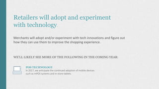 Retailers will adopt and experiment
with technology.
Merchants will adopt and/or experiment with tech innovations and figure out
how they can use them to improve the shopping experience.
WE’LL LIKELY SEE MORE OF THE FOLLOWING IN THE COMING YEAR:
POS TECHNOLOGY
In 2017, we anticipate the continued adoption of mobile devices
such as mPOS systems and in-store tablets.
 
