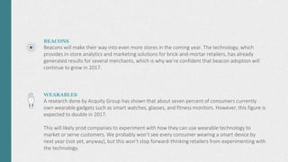 BEACONS
Beacons will make their way into even more stores in the coming year. The technology, which
provides in-store analytics and marketing solutions for brick-and-mortar retailers, has already
generated results for several merchants, which is why we’re confident that beacon adoption will
continue to grow in 2017.
WEARABLES
A research done by Acquity Group has shown that about seven percent of consumers currently
own wearable gadgets such as smart watches, glasses, and fitness monitors. However, this figure is
expected to double in 2017.
This will likely prod companies to experiment with how they can use wearable technology to
market or serve customers. We probably won’t see every consumer wearing a smart device by
next year (not yet, anyway), but this won’t stop forward-thinking retailers from experimenting with
the technology.
 
