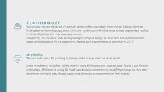 AUGMENTED REALITY
We already do see plenty of VR and AR-centric efforts in retail. From virtual fitting rooms to
interactive window displays, merchants are continuously finding ways to use augmented reality
to draw attention and improve experiences.
Walgreens, for instance, was testing Google’s Project Tango 3D to create AR-enabled mobile
maps and navigation for its customers. Expect such experiments to continue in 2017.
3D printing
We also anticipate 3D printing to slowly make its way into the retail world.
Some merchants, including online jewelry store Brilliance.com, have already found a use for the
technology. Brilliance is using 3D mock-ups to help customers try on different rings so they can
determine the right size, shape, carat, and diamond arrangement for their hands.
 