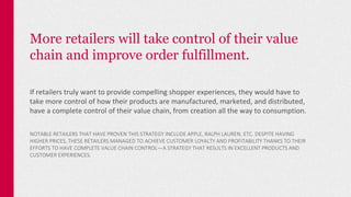 More retailers will take control of their value
chain and improve order fulfillment.
If retailers truly want to provide compelling shopper experiences, they would have to
take more control of how their products are manufactured, marketed, and distributed,
have a complete control of their value chain, from creation all the way to consumption.
NOTABLE RETAILERS THAT HAVE PROVEN THIS STRATEGY INCLUDE APPLE, RALPH LAUREN, ETC. DESPITE HAVING
HIGHER PRICES, THESE RETAILERS MANAGED TO ACHIEVE CUSTOMER LOYALTY AND PROFITABILITY THANKS TO THEIR
EFFORTS TO HAVE COMPLETE VALUE CHAIN CONTROL—A STRATEGY THAT RESULTS IN EXCELLENT PRODUCTS AND
CUSTOMER EXPERIENCES.
 