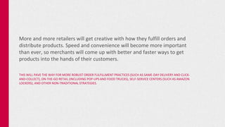 More and more retailers will get creative with how they fulfill orders and
distribute products. Speed and convenience will become more important
than ever, so merchants will come up with better and faster ways to get
products into the hands of their customers.
THIS WILL PAVE THE WAY FOR MORE ROBUST ORDER FULFILLMENT PRACTICES (SUCH AS SAME-DAY DELIVERY AND CLICK-
AND-COLLECT), ON-THE-GO RETAIL (INCLUDING POP-UPS AND FOOD TRUCKS), SELF-SERVICE CENTERS (SUCH AS AMAZON
LOCKERS), AND OTHER NON-TRADITIONAL STRATEGIES.
 