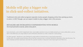 Mobile will play a bigger role
in click-and-collect initiatives.
Traditional click-and-collect programs typically involve people shopping online then picking up items
in-store. In 2017 though, we can expect mobile to play a bigger role in this process.
RETAILERS ARE INCREASINGLY EXPERIMENTING WITH MOBILE
TO FACILITATE CLICK-AND-COLLECT.
Some merchants, such as Kohl’s department store, now enable customers to buy via mobile and pick up in-store, while others, such as
Sam’s Club [Walmart], are using mobile to send notifications whenever an order is ready for in-store pickup.
An other example - Nordstrom is also looking into using mobile to streamline the in-store pickup experience.
(in May 2015, the retailer started testing a service that lets customers text or call their Nordstrom associate as they near the store. The
store employee will then head down and meet the customer outside, so they won’t even have to get out of their car.)
 