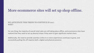 More ecommerce sites will set up shop offline.
WE ANTICIPATE THIS TREND TO CONTINUE IN 2017.
WHY?
For one thing, the majority of overall retail sales are still taking place offline, and ecommerce sites have
realized that they need to set up physical shops if they want to gain significant market share.
Additionally, the need to provide seamless online to in-store experiences continues to grow, and
successfully pulling this off requires both a digital and physical presence.
 