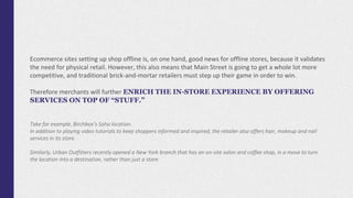 Ecommerce sites setting up shop offline is, on one hand, good news for offline stores, because it validates
the need for physical retail. However, this also means that Main Street is going to get a whole lot more
competitive, and traditional brick-and-mortar retailers must step up their game in order to win.
Therefore merchants will further ENRICH THE IN-STORE EXPERIENCE BY OFFERING
SERVICES ON TOP OF “STUFF.”
Take for example, Birchbox’s Soho location.
In addition to playing video tutorials to keep shoppers informed and inspired, the retailer also offers hair, makeup and nail
services in its store.
Similarly, Urban Outfitters recently opened a New York branch that has an on-site salon and coffee shop, in a move to turn
the location into a destination, rather than just a store.
 