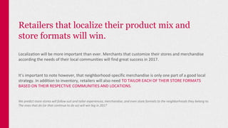 Retailers that localize their product mix and
store formats will win.
Localization will be more important than ever. Merchants that customize their stores and merchandise
according the needs of their local communities will find great success in 2017.
It’s important to note however, that neighborhood-specific merchandise is only one part of a good local
strategy. In addition to inventory, retailers will also need TO TAILOR EACH OF THEIR STORE FORMATS
BASED ON THEIR RESPECTIVE COMMUNITIES AND LOCATIONS.
We predict more stores will follow suit and tailor experiences, merchandise, and even store formats to the neighborhoods they belong to.
The ones that do (or that continue to do so) will win big in 2017
 