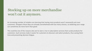 Stocking up on more merchandise
won’t cut it anymore.
An increasing number of retailers are learning that having more products won’t necessarily win over
customers. Shoppers these days are already overwhelmed with too many choices, so widening your range
can sometimes do more harm than good.
This could be one of the reasons why we’ve seen a rise in subscription services that curate products for
customers. Such services make it easier for customers to discover and select products, thus saving them
time and preventing decision fatigue.
 
