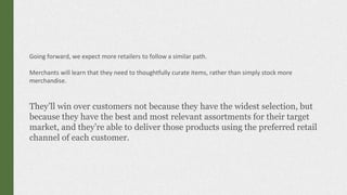 Going forward, we expect more retailers to follow a similar path.
Merchants will learn that they need to thoughtfully curate items, rather than simply stock more
merchandise.
They’ll win over customers not because they have the widest selection, but
because they have the best and most relevant assortments for their target
market, and they’re able to deliver those products using the preferred retail
channel of each customer.
 
