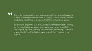 One of the things retailers have to understand is that online always wins
in terms of the breadth of the store. In the past, a lot of retailers focused
on stocking more things in the store. In other words, more is better.
But that’s no longer the case. Now, the retailers that seem to be winning
are the ones that curate assortments. What that means is carefully
selecting the top styles, showing the top models, or offering a showcase
of ‘good, better, best’ instead of trying to stock every color or every
single SKU.
“
 