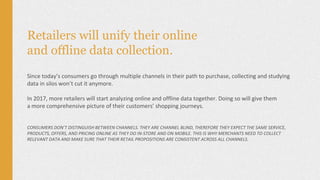 Retailers will unify their online
and offline data collection.
Since today’s consumers go through multiple channels in their path to purchase, collecting and studying
data in silos won’t cut it anymore.
In 2017, more retailers will start analyzing online and offline data together. Doing so will give them
a more comprehensive picture of their customers’ shopping journeys.
CONSUMERS DON’T DISTINGUISH BETWEEN CHANNELS. THEY ARE CHANNEL BLIND, THEREFORE THEY EXPECT THE SAME SERVICE,
PRODUCTS, OFFERS, AND PRICING ONLINE AS THEY DO IN-STORE AND ON MOBILE. THIS IS WHY MERCHANTS NEED TO COLLECT
RELEVANT DATA AND MAKE SURE THAT THEIR RETAIL PROPOSITIONS ARE CONSISTENT ACROSS ALL CHANNELS.
 