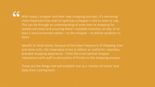 With today’s shopper and their new shopping journeys, it’s becoming
more important than ever to optimize a shopper’s visit to store or site.
This can be through an understanding of what they’re shopping for
(where and how) and ensuring there’s available inventory on site, or at
least a very convenient option – to the shopper – to deliver products to
them.
Specific to retail stores, because of the lower frequency of shopping trips
and store visits, the imperative arises to deliver an authentic, seamless,
branded shopping experience – from the most optimal shopper
interactions with staff to zero points of friction in the shopping process.
Those are the things that will establish one as a ‘retailer of choice’ and
keep them coming back.
“
 