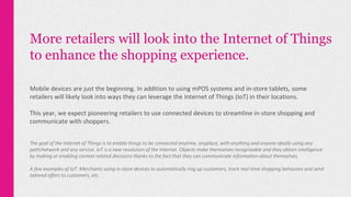 More retailers will look into the Internet of Things
to enhance the shopping experience.
Mobile devices are just the beginning. In addition to using mPOS systems and in-store tablets, some
retailers will likely look into ways they can leverage the Internet of Things (IoT) in their locations.
This year, we expect pioneering retailers to use connected devices to streamline in-store shopping and
communicate with shoppers.
The goal of the Internet of Things is to enable things to be connected anytime, anyplace, with anything and anyone ideally using any
path/network and any service. IoT is a new revolution of the Internet. Objects make themselves recognizable and they obtain intelligence
by making or enabling context related decisions thanks to the fact that they can communicate information about themselves.
A few examples of IoT: Merchants using in-store devices to automatically ring up customers, track real-time shopping behaviors and send
tailored offers to customers, etc.
 