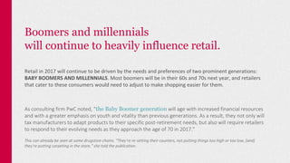 Boomers and millennials
will continue to heavily influence retail.
Retail in 2017 will continue to be driven by the needs and preferences of two prominent generations:
BABY BOOMERS AND MILLENNIALS. Most boomers will be in their 60s and 70s next year, and retailers
that cater to these consumers would need to adjust to make shopping easier for them.
As consulting firm PwC noted, “the Baby Boomer generation will age with increased financial resources
and with a greater emphasis on youth and vitality than previous generations. As a result, they not only will
tax manufacturers to adapt products to their specific post-retirement needs, but also will require retailers
to respond to their evolving needs as they approach the age of 70 in 2017.”
This can already be seen at some drugstore chains. “They’re re-setting their counters, not putting things too high or too low, [and]
they’re putting carpeting in the store,” she told the publication.
 