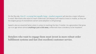 On the flip side, Gen Z—a young but equally large—market segment will also be a major influence
in retail. Merchants who want to reach millennials (18-34years) will need to invest in mobile, as they are
the largest group of smartphone owners (and adoption is still growing).
Speed is also an essential factor when it comes to reaching the Gen Z market. As a generation that grew
up in an age where almost anything is just a click away, millennials have a tendency to be impatient.
Retailers who want to engage them must invest in more robust order
fulfillment systems and fast (but excellent) customer service.
 