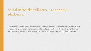 Social networks will serve as shopping
platforms.
Over the last several years, brands have used social media to market their products, talk
to customers, and even make merchandising decisions; but in the coming months, we
anticipate merchants to add “selling” to the list of things they can do on social sites.
 
