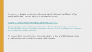 The launches of shopping functionalities in the social realm (i.e. Facebook´s and Twitter´s “buy”
buttons and Curalate’s Like2Buy platform for Instagram) tell us that..
SOCIAL IS GOING TO BECOME MORE SHOPPABLE IN 2017.
If social shopping takes off—and there’s a good chance that it will—users will be able to enjoy a more seamless
shopping experience. The clunky transition from one channel to the next (i.E. Social to ecommerce) will be eliminated
and purchases will be completed much faster.
We also expect that users will continue using social networks to discover and talk about products,
so retailers should keep investing in their social media initiatives.
 