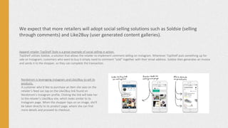 We expect that more retailers will adopt social selling solutions such as Soldsie (selling
through comments) and Like2Buy (user generated content galleries).
Apparel retailer TopShelf Style is a great example of social selling in action.
TopShelf utilizes Soldsie, a solution that allows the retailer to implement comment selling on Instagram. Whenever TopShelf puts something up for
sale on Instagram, customers who want to buy it simply need to comment “sold” together with their email address. Soldsie then generates an invoice
and sends it to the shopper, so they can complete the transaction.
Nordstrom is leveraging Instagram and Like2Buy to sell its
products.
A customer who’d like to purchase an item she sees on the
retailer’s feed can tap on the Like2Buy link found on
Nordstrom’s Instagram profile. Clicking the link will take her
to the retailer’s Like2Buy site, which looks similar to its
Instagram page. When the shopper taps on an image, she’ll
be taken directly to its product page, where she can find
more details and proceed to checkout.
 