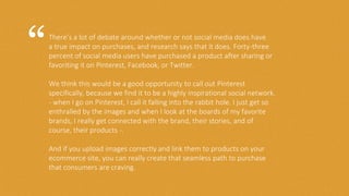 There’s a lot of debate around whether or not social media does have
a true impact on purchases, and research says that it does. Forty-three
percent of social media users have purchased a product after sharing or
favoriting it on Pinterest, Facebook, or Twitter.
We think this would be a good opportunity to call out Pinterest
specifically, because we find it to be a highly inspirational social network.
- when I go on Pinterest, I call it falling into the rabbit hole. I just get so
enthralled by the images and when I look at the boards of my favorite
brands, I really get connected with the brand, their stories, and of
course, their products -.
And if you upload images correctly and link them to products on your
ecommerce site, you can really create that seamless path to purchase
that consumers are craving.
“
 