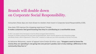 Brands will double down
on Corporate Social Responsibility.
Consumers these days are more drawn to retailers that invest in Corporate Social Responsibility (CSR).
How does CSR improve the shopping experience? Simple.
It makes customers feel good knowing that they’re contributing to a worthwhile cause.
In 2017, we expect more merchants to launch ethical and good deed initiatives.
Examples of retailers pulling off CSR quite well include ModCloth, which recently signed an anti-Photoshop pledge
and Warby Parker, which implements a “Give a Pair” initiative to make eye care more accessible to the less-fortunate.
As Adrianne Weissman, owner of apparel store Evelyn & Arthur says: “shoppers want to know the
money they are spending is not going into one person’s pocket, but is truly making a difference in the
community they live in.”
 