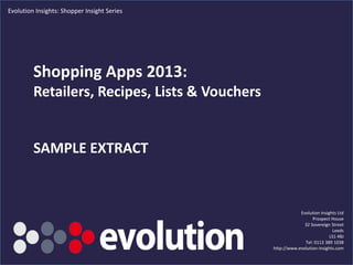 © Evolution Insights Ltd. All rights reserved
Shopping Apps 2013:
Retailers, Recipes, Lists & Vouchers
Evolution Insights Ltd
Prospect House
32 Sovereign Street
Leeds
LS1 4BJ
Tel: 0113 389 1038
http://www.evolution-insights.com
Evolution Insights: Shopper Insight Series
 